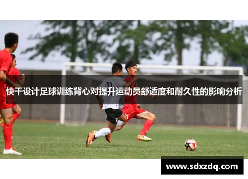 快干设计足球训练背心对提升运动员舒适度和耐久性的影响分析